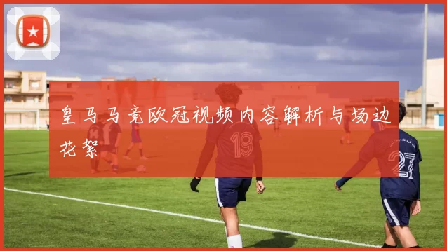 皇马马竞欧冠视频内容解析与场边花絮