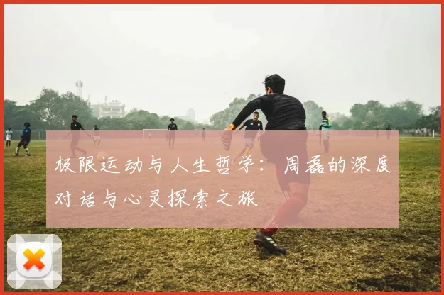 极限运动与人生哲学：周磊的深度对话与心灵探索之旅