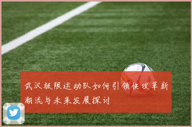 武汉极限运动队如何引领快攻革新潮流与未来发展探讨