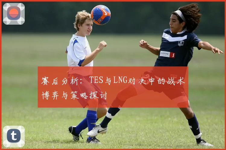 赛后分析：TES与LNG对决中的战术博弈与策略探讨