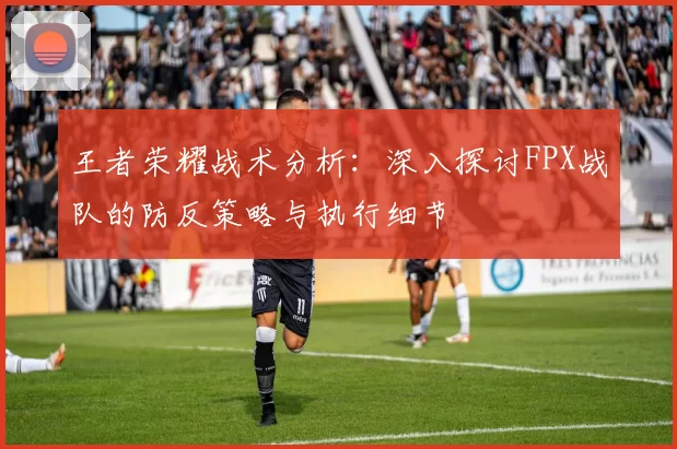王者荣耀战术分析：深入探讨FPX战队的防反策略与执行细节