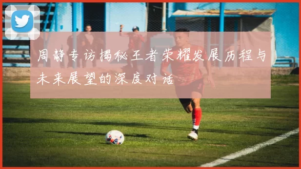 周静专访揭秘王者荣耀发展历程与未来展望的深度对话