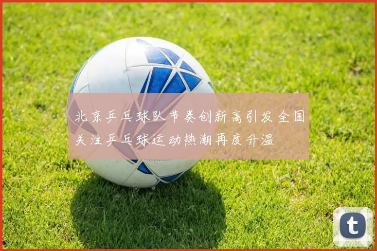 北京乒乓球队节奏创新高引发全国关注乒乓球运动热潮再度升温