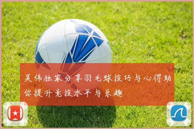 吴伟独家分享羽毛球技巧与心得助你提升竞技水平与乐趣