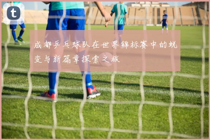 成都乒乓球队在世界锦标赛中的蜕变与新篇章探索之旅