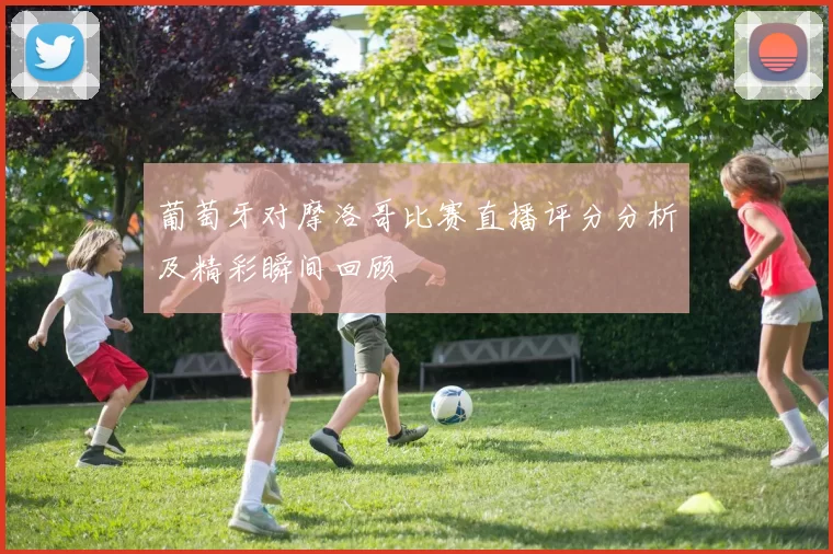 葡萄牙对摩洛哥比赛直播评分分析及精彩瞬间回顾