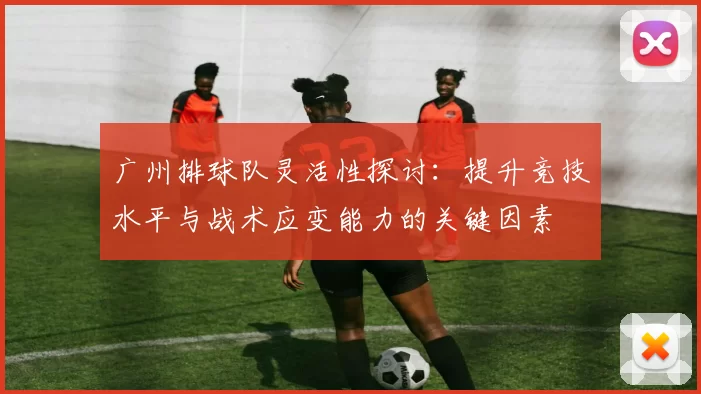 广州排球队灵活性探讨：提升竞技水平与战术应变能力的关键因素