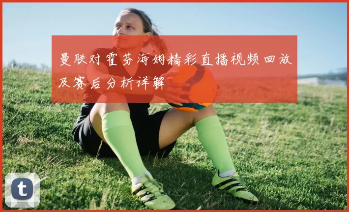 曼联对霍芬海姆精彩直播视频回放及赛后分析详解