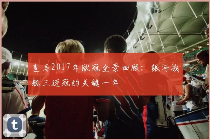 皇马2017年欧冠全景回顾：银河战舰三连冠的关键一年