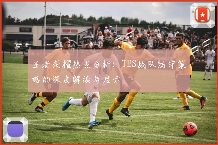王者荣耀热点分析：TES战队防守策略的深度解读与启示