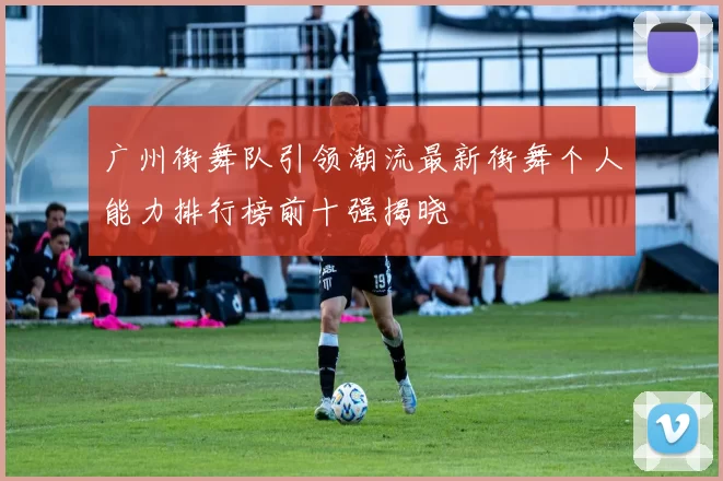 广州街舞队引领潮流最新街舞个人能力排行榜前十强揭晓