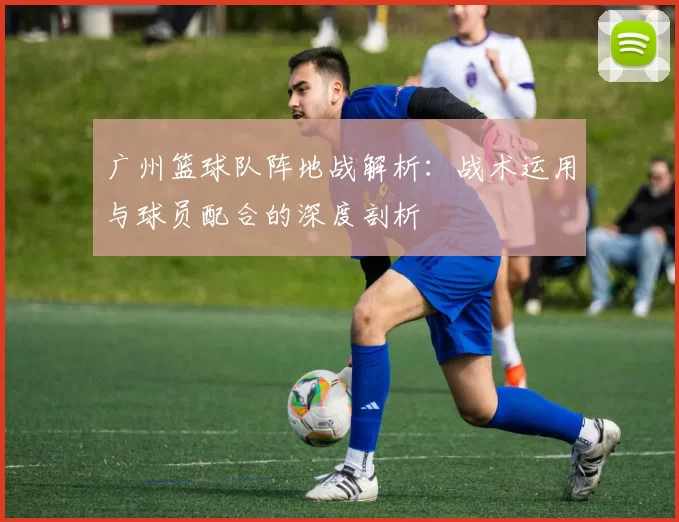 广州篮球队阵地战解析：战术运用与球员配合的深度剖析