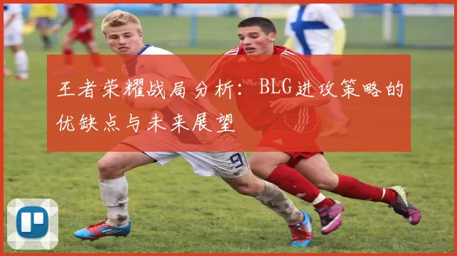 王者荣耀战局分析：BLG进攻策略的优缺点与未来展望