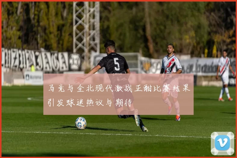 马竞与全北现代激战正酣比赛结果引发球迷热议与期待